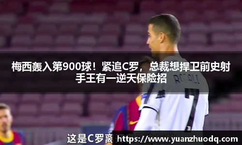 梅西轰入第900球！紧追C罗，总裁想捍卫前史射手王有一逆天保险招
